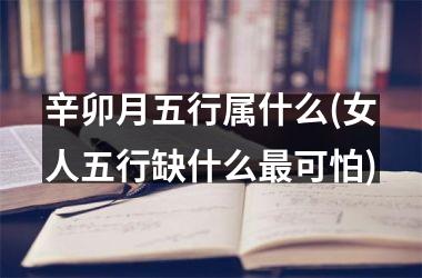 辛卯月五行属什么(女人五行缺什么最可怕)