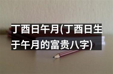 丁酉日午月(丁酉日生于午月的富贵八字)