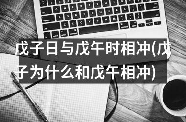 戊子日与戊午时相冲(戊子为什么和戊午相冲)