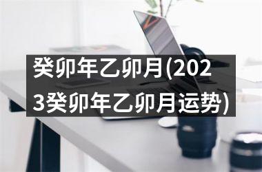 癸卯年乙卯月(2025癸卯年乙卯月运势)