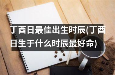 丁酉日最佳出生时辰(丁酉日生于什么时辰最好命)