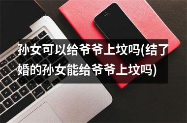 孙女可以给爷爷上坟吗(结了婚的孙女能给爷爷上坟吗)