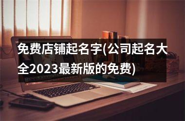 <h3>免费店铺起名字(公司起名大全2025新版的免费)