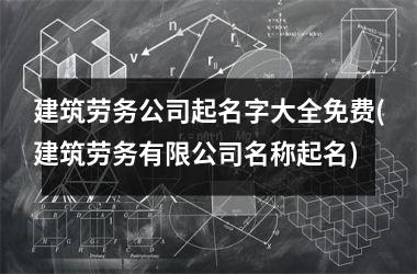 <h3>建筑劳务公司起名字大全免费(建筑劳务有限公司名称起名)