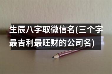 生辰八字取微信名(三个字最吉利最旺财的公司名)