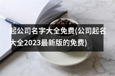 起公司名字大全免费(公司起名大全2025最新版的免费)