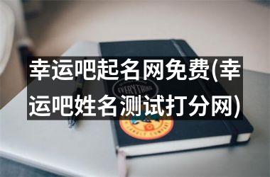 幸运吧起名网免费(幸运吧姓名测试打分网)