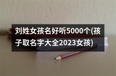 <h3>刘姓女孩名好听5000个(孩子取名字大全2025女孩)