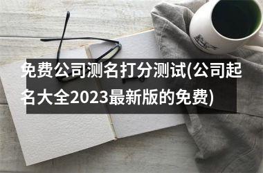 免费公司测名打分测试(公司起名大全2025最新版的免费)