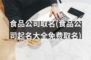 <h3>食品公司取名(食品公司起名大全免费取名)