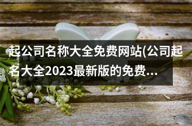 <h3>起公司名称大全免费网站(公司起名大全2025最新版的免费)