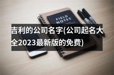 <h3>吉利的公司名字(公司起名大全2025最新版的免费)