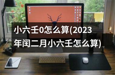 <h3>小六壬0怎么算(2025年闰二月小六壬怎么算)