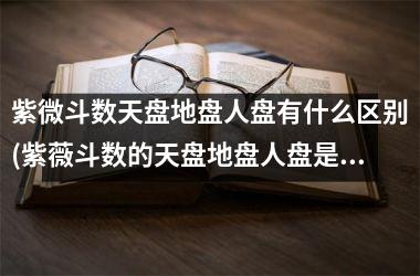 紫微斗数天盘地盘人盘有什么区别(紫薇斗数的天盘地盘人盘是什么意思)