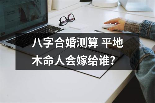 <h3>八字合婚测算平地木命人会嫁给谁？