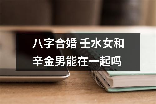 <h3>八字合婚壬水女和辛金男能在一起吗