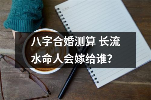 八字合婚测算长流水命人会嫁给谁？