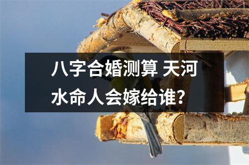 <h3>八字合婚测算天河水命人会嫁给谁？