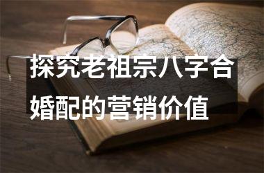 <h3>探究老祖宗八字合婚配的营销价值