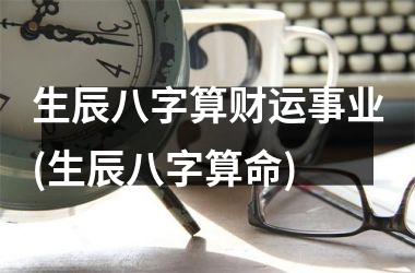 生辰八字算财运事业(生辰八字算命)