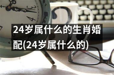 24岁属什么的生肖婚配(24岁属什么的)