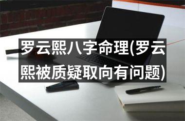 <h3>罗云熙八字命理(罗云熙被质疑取向有问题)