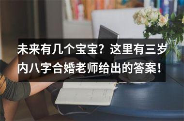 <h3>未来有几个宝宝？这里有三岁内八字合婚老师给出的答案！