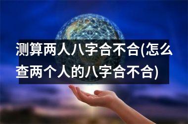 测算两人八字合不合(怎么查两个人的八字合不合)