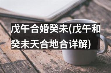 戊午合婚癸未(戊午和癸未天合地合详解)