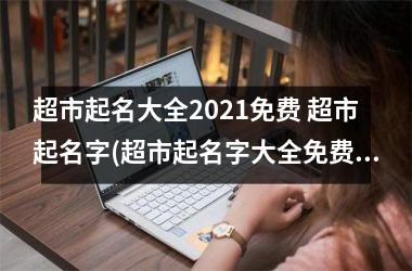 <h3>超市起名大全2021免费 超市起名字(超市起名字大全免费)