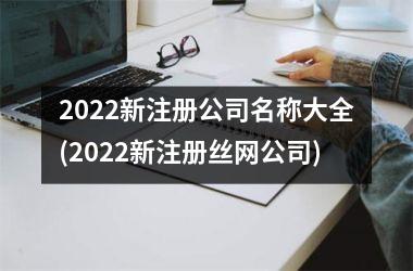2022新注册公司名称大全(2022新注册丝网公司)
