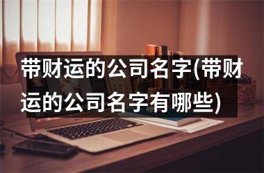 <h3>带财运的公司名字(带财运的公司名字有哪些)