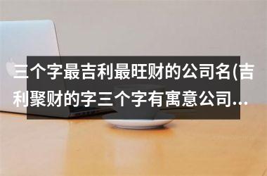 三个字最吉利最旺财的公司名(吉利聚财的字三个字有寓意公司名字)