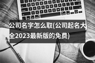 <h3>公司名字怎么取(公司起名大全2025最新版的免费)