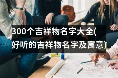 <h3>300个吉祥物名字大全(好听的吉祥物名字及寓意)