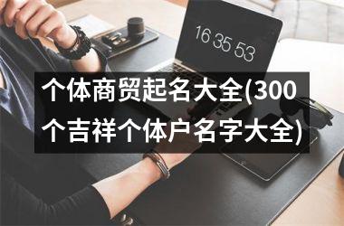 <h3>个体商贸起名大全(300个吉祥个体户名字大全)