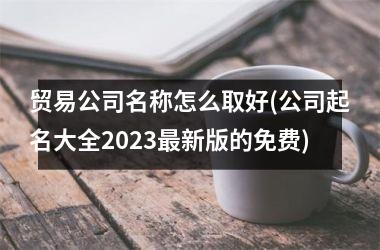 <h3>贸易公司名称怎么取好(公司起名大全2025最新版的免费)