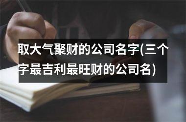 <h3>取大气聚财的公司名字(三个字最吉利最旺财的公司名)