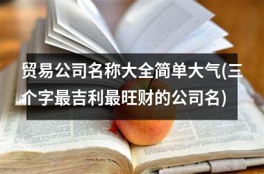 <h3>贸易公司名称大全简单大气(三个字最吉利最旺财的公司名)