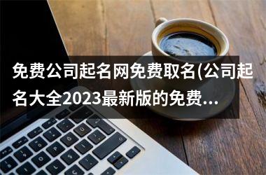 <h3>免费公司起名网免费取名(公司起名大全2025最新版的免费)