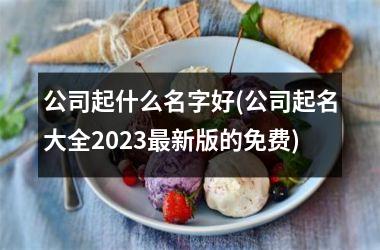 <h3>公司起什么名字好(公司起名大全2025最新版的免费)