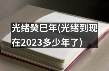 光绪癸巳年(光绪到现在2025多少年了)