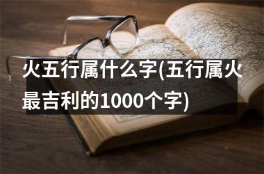 <h3>火五行属什么字(五行属火最吉利的1000个字)