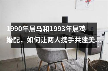 <h3>1990年属马和1993年属鸡婚配，如何让两人携手共建美满的家庭？