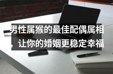 男性属猴的佳配偶属相，让你的婚姻更稳定幸福