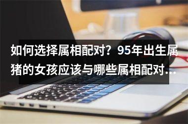 <h3>如何选择属相配对？95年出生属猪的女孩应该与哪些属相配对最佳？