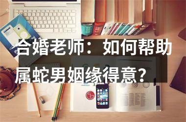 合婚老师：如何帮助属蛇男姻缘得意？